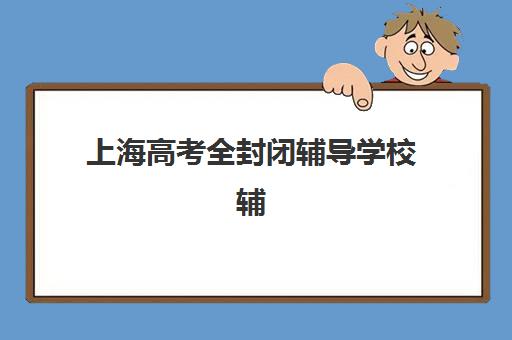 上海高考全封闭辅导学校辅导机构哪家强一点啊？2023年Top5实力对比、择校指南与避坑攻略