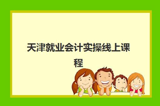 天津就业会计实操线上课程辅导机构排名一览表最新如何查询？2025年TOP5权威榜单、择校指南与就业数据全解析