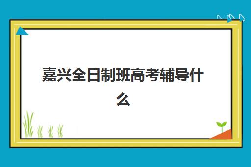 嘉兴全日制班高考辅导什么时候报名考试？2025年最新时间表与备考指南