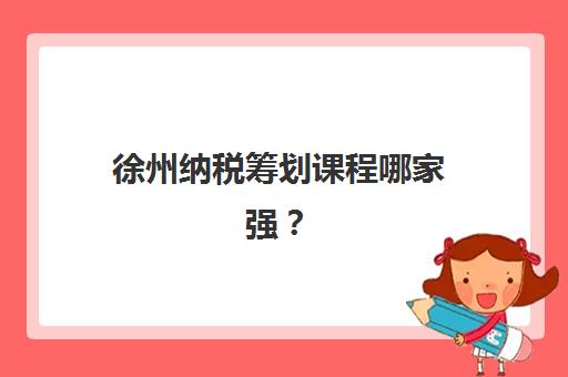 徐州纳税筹划课程哪家强？2025年培训机构选择指南与费用解析