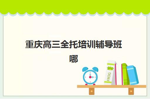 重庆高三全托培训辅导班哪个比较好一点？2025年最新权威排名解析、各校特色对比与科学择校全攻略