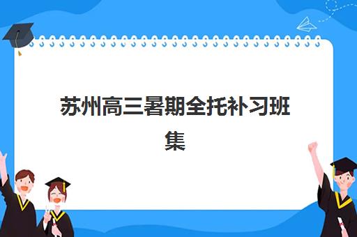 苏州高三暑期全托补习班集训营哪家口碑好？2025年最新权威排名、各机构特色解析与科学择校全攻略