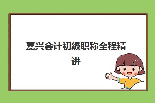 嘉兴会计初级职称全程精讲课程辅导班哪个比较好一点？2025年最新机构推荐、师资对比与科学选择全攻略