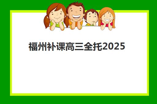 福州补课高三全托2025培训机构前十名如何选？最新排名、择校指南与避坑全攻略
