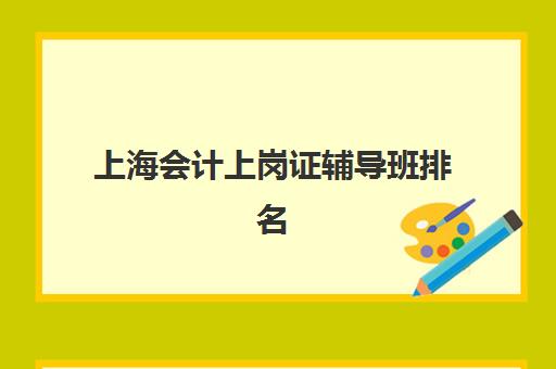 上海会计上岗证辅导班排名一览表如何查询？2025年最新权威榜单、各机构特色解析与择校指南