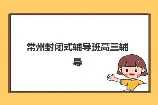 常州封闭式辅导班高三辅导培训机构哪家好一点？2025年十大机构权威排名与择校指南