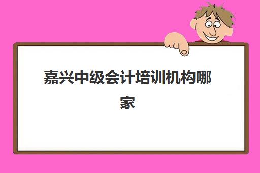 嘉兴中级会计培训机构哪家强？2025年五大机构实力测评与避坑指南