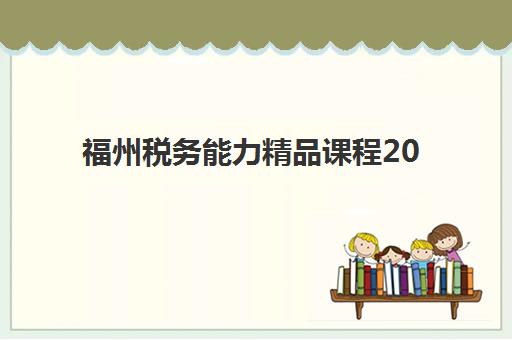 福州税务能力精品课程2025辅导班哪个好？最新评测、选择技巧与报名指南