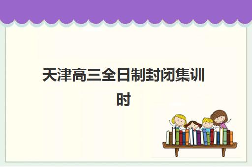 天津高三全日制封闭集训时间2025具体时间如何安排？各机构课程周期、开学日期与择校指南全解析