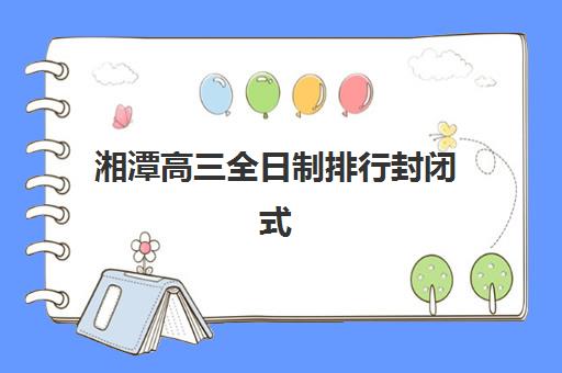 湘潭高三全日制排行封闭式集训营有哪些机构?2025年最新排名、各校特色解析与科学择校全指南 湘潭高三全日制排行封闭式集训营有哪些机构?2025年最新排名、各校特色解析与科学择校全指南
