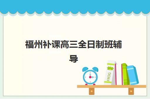 福州补课高三全日制班辅导机构排行榜有哪些?2025年最新榜单解析与择校指南全攻略 福州补课高三全日制班辅导机构排行榜有哪些?2025年最新榜单解析与择校指南全攻略