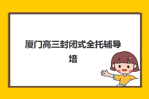 厦门高三封闭式全托辅导培训机构有哪些？2025年最新权威排名榜单、各校特色解析与科学择校全指南