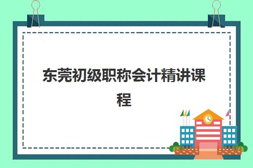 东莞初级职称会计精讲课程培训学校排名前十名如何选择？2025年最新十大机构课程特色、费用对比与择校指南