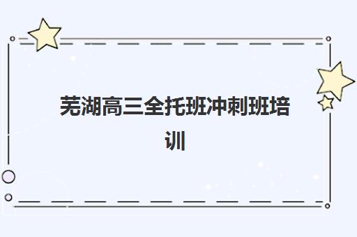 芜湖高三全托班冲刺班培训班哪个比较好？2025年最新择校指南与实力对比分析