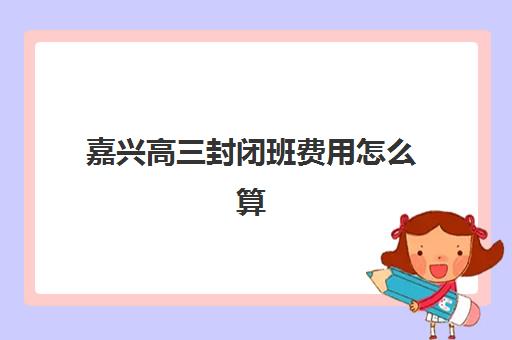 嘉兴高三封闭班费用怎么算？2025年各机构价格解析与择校指南