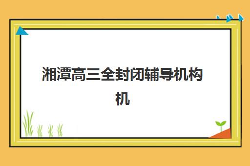 湘潭高三全封闭辅导机构机构教学创新力三强如何选择？2025年最新榜单、创新指标与择校指南全解析