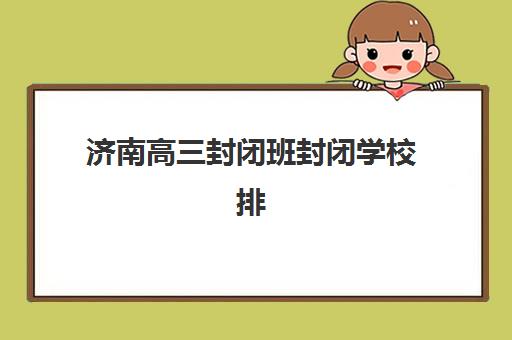 济南高三封闭班封闭学校排名一览表如何查询？2025年最新权威排名与择校全攻略