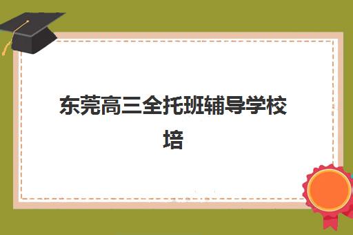 东莞高三全托班辅导学校培训学校排名榜最新如何查询？2025年权威榜单与择校指南