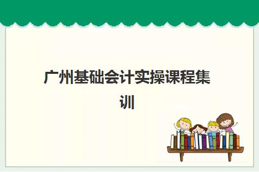 广州基础会计实操课程集训营排名前十有哪些？2025年最新权威榜单、择校标准与成功案例全解析