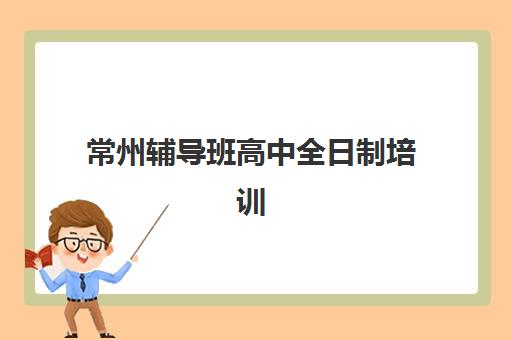 常州辅导班高中全日制培训机构有哪些地方好？2025年最新权威推荐榜单与科学择校全指南
