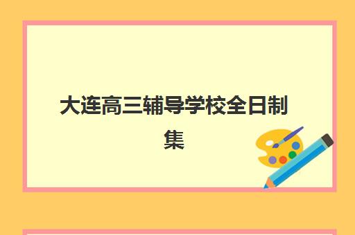 大连高三辅导学校全日制集训班哪个好一点？2025年最新前十排名、各校特色解析与科学择校全攻略