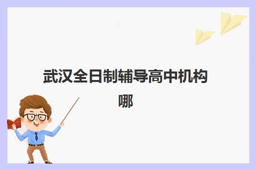武汉全日制辅导高中机构哪个比较好一点？2025年最新权威排名、择校标准与成功案例全解析