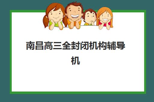 南昌高三全封闭机构辅导机构排名一览表最新发布？2025年Top10权威榜单与择校全指南
