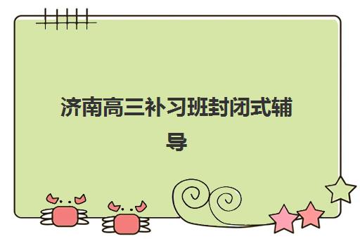济南高三补习班封闭式辅导机构有哪些学校如何选择？2025年最新权威排名详情、各校特色解析与科学择校全指南