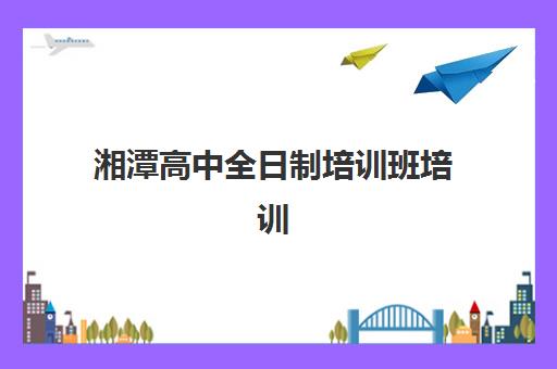湘潭高中全日制培训班培训学校排名前十如何选择？2025年最新权威榜单、择校标准与成功案例深度解析