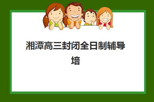 湘潭高三封闭全日制辅导培训机构有哪些？2025年最新排名与择校全指南