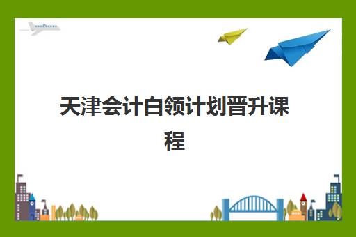 天津会计白领计划晋升课程用户满意度标杆机构如何选择？2025年权威满意度榜单、课程特色解析与择校全指南