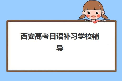 西安高考日语补习学校辅导培训机构哪家好？2025年最新排名解析、择校标准与成功案例全指南
