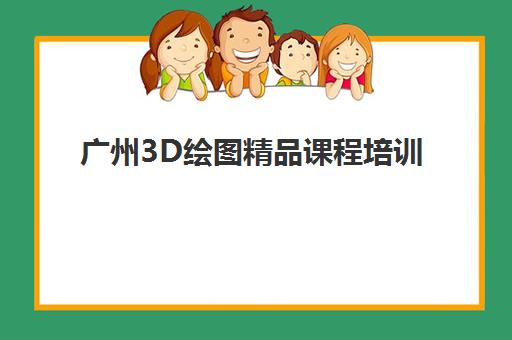 广州3D绘图精品课程培训学校排名一览表如何查询？2025年最新权威榜单、各校特色解析与择校指南