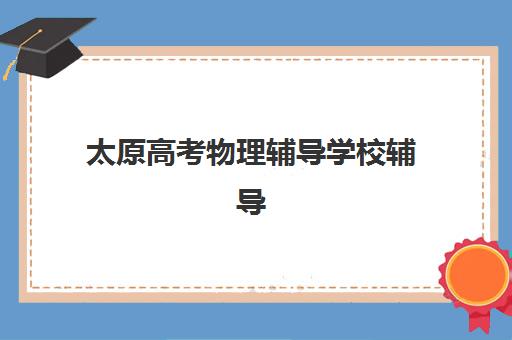 太原高考物理辅导学校辅导机构排名一览表最新如何查询？2025年权威榜单、择校技巧与成功案例全解析