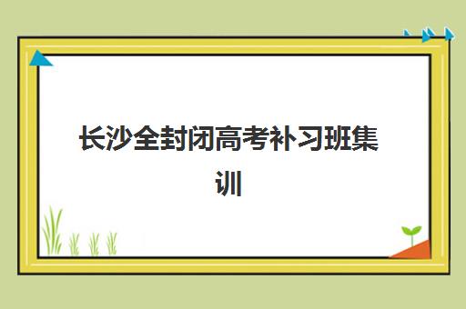 长沙全封闭高考补习班集训营哪个比较好一点?2025年最新排名、各校特色对比与择校全指南 长沙全封闭高考补习班集训营哪个比较好一点?2025年最新排名、各校特色对比与择校全指南