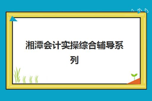 湘潭会计实操综合辅导系列课程封闭式集训营怎么样？2025年真实学员体验与课程效果全解析