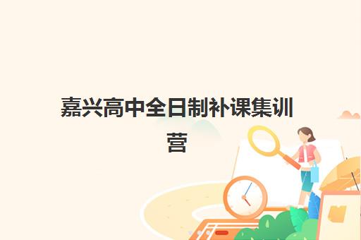 嘉兴高中全日制补课集训营排名榜最新公布：2025年权威排名、各机构特色解析与择校全指南