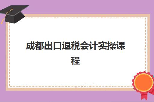 成都出口退税会计实操课程报名确认时间表在哪看？2025年最新查询方法与报名全流程指南