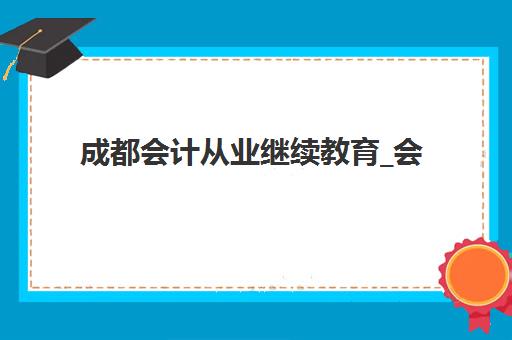 成都会计从业继续教育_会计年检课程公布时间2025年如何查询？最新课程安排、报名流程与备考指南全解析