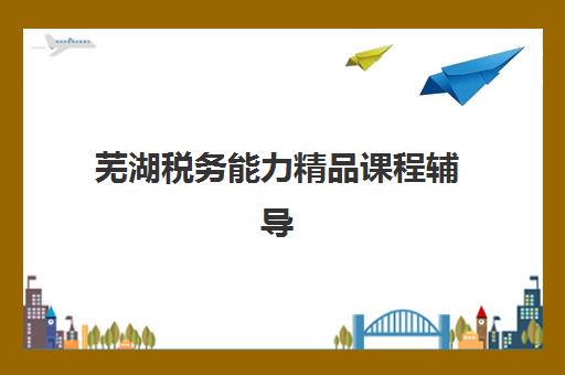芜湖税务能力精品课程辅导机构排行榜有哪些？2025年最新权威榜单与科学择校指南