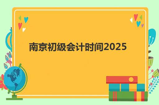 南京初级会计时间2025具体时间如何查询？最新考试日程表、报名流程详解与备考全指南