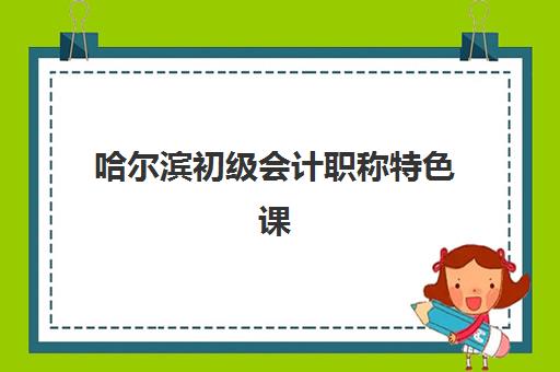 哈尔滨初级会计职称特色课程预报名考点有哪些学校？2025年最新权威名单解读与报名实操全指南