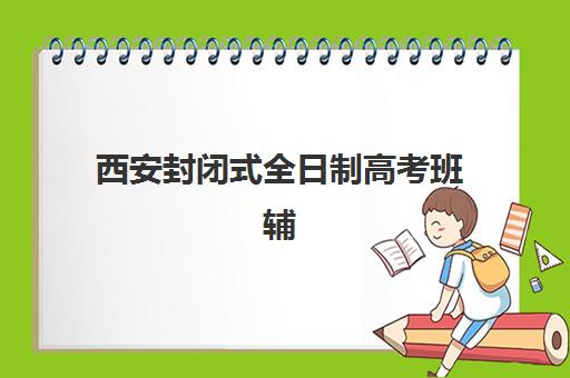 西安封闭式全日制高考班辅导培训机构有哪些？2023年最新机构名单与择校指南全解析