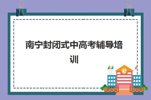南宁封闭式中高考辅导培训机构排名榜前十名有哪些？2025年最新榜单、择校指南与避坑全攻略