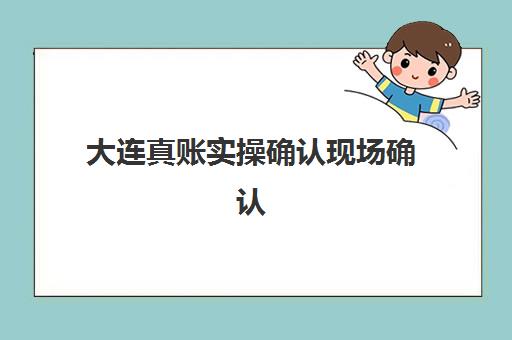 大连真账实操确认现场确认时间安排如何查询？2025年最新时间表、各机构流程解析与备考全指南