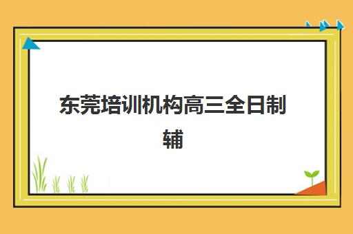 东莞培训机构高三全日制辅导班排名一览表如何查询？2025年最新权威榜单、各校特色解析与科学择校全指南