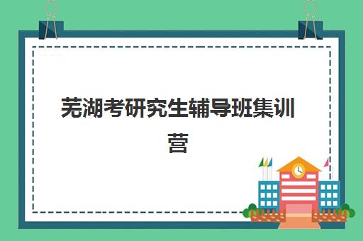 芜湖考研究生辅导班集训营辅导班哪个比较好一点？2025年权威排名、课程对比与择校全指南