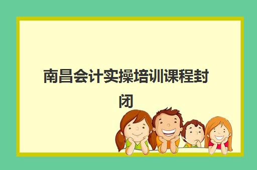 南昌会计实操培训课程封闭式集训营地址在哪？2025年最新校区分布、查询方法与择校指南全解析