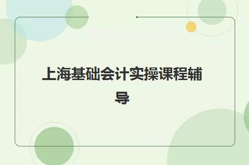 上海基础会计实操课程辅导培训机构有哪些？2025年最新排名前十榜单、课程特色与选择指南全解析