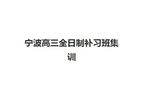宁波高三全日制补习班集训营排名一览表最新如何查询？2025年权威榜单解析与择校指南